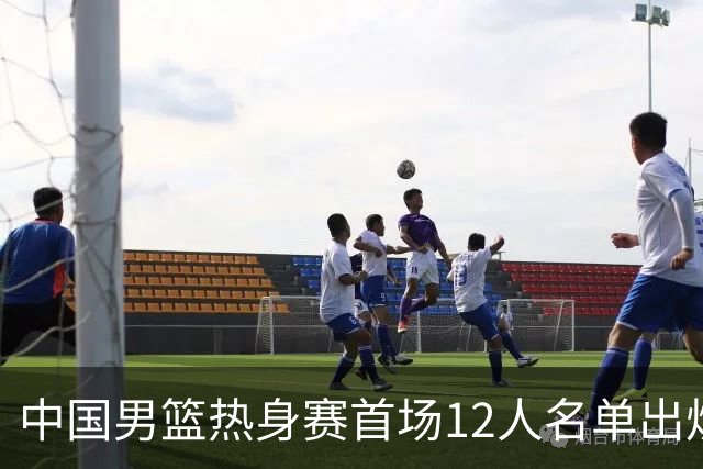 中国男篮热身赛首场12人名单出炉：赵继伟领衔 杨瀚森等9人缺席