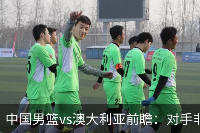 中国男篮vs澳大利亚前瞻：对手非最强阵容，男篮磨合阵容是首要目标